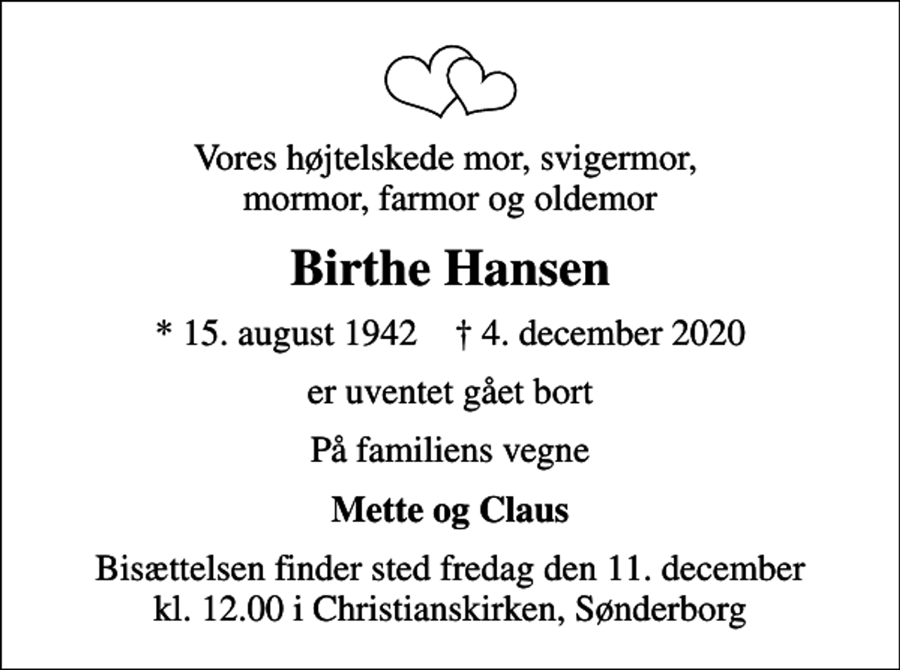 <p>Vores højtelskede mor, svigermor, mormor, farmor og oldemor<br />Birthe Hansen<br />* 15. august 1942 ✝ 4. december 2020<br />er uventet gået bort<br />På familiens vegne<br />Mette og Claus<br />Bisættelsen finder sted fredag den 11. december kl. 12.00 i Christianskirken, Sønderborg</p>