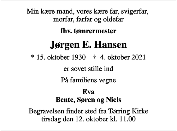 <p>Min kære mand, vores kære far, svigerfar, morfar, farfar og oldefar<br />fhv. tømrermester<br />Jørgen E. Hansen<br />* 15. oktober 1930 ✝ 4. oktober 2021<br />er sovet stille ind<br />På familiens vegne<br />Eva Bente, Søren og Niels<br />Begravelsen finder sted fra Tørring Kirke tirsdag den 12. oktober kl. 11.00</p>