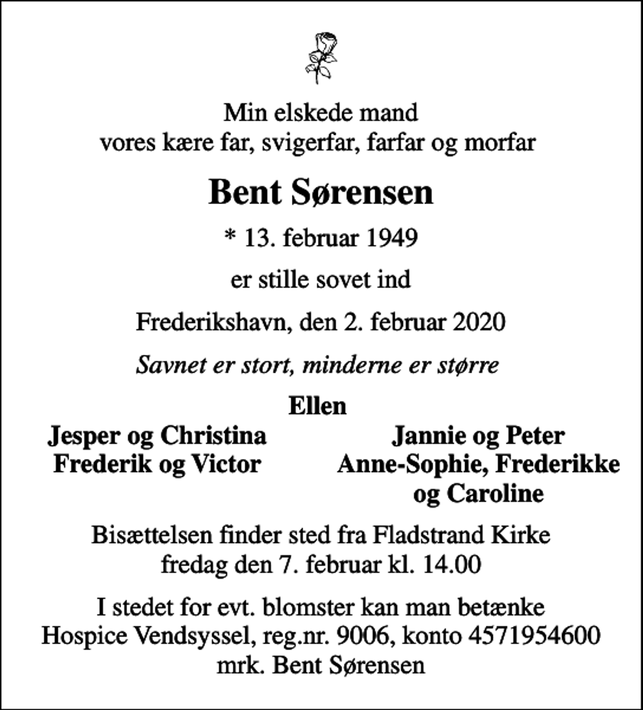 <p>Min elskede mand vores kære far, svigerfar, farfar og morfar<br />Bent Sørensen<br />* 13. februar 1949<br />er stille sovet ind<br />Frederikshavn, den 2. februar 2020<br />Savnet er stort, minderne er større<br />Ellen<br />Jesper og Christina<br />Jannie og Peter<br />Frederik og Victor<br />Anne-Sophie, Frederikke<br />og Caroline<br />Bisættelsen finder sted fra Fladstrand Kirke fredag den 7. februar kl. 14.00<br />I stedet for evt. blomster kan man betænke<br />Hospice Vendsyssel reg.nr.9006,konto4571954600mrk. Bent<br />Sørensen</p>