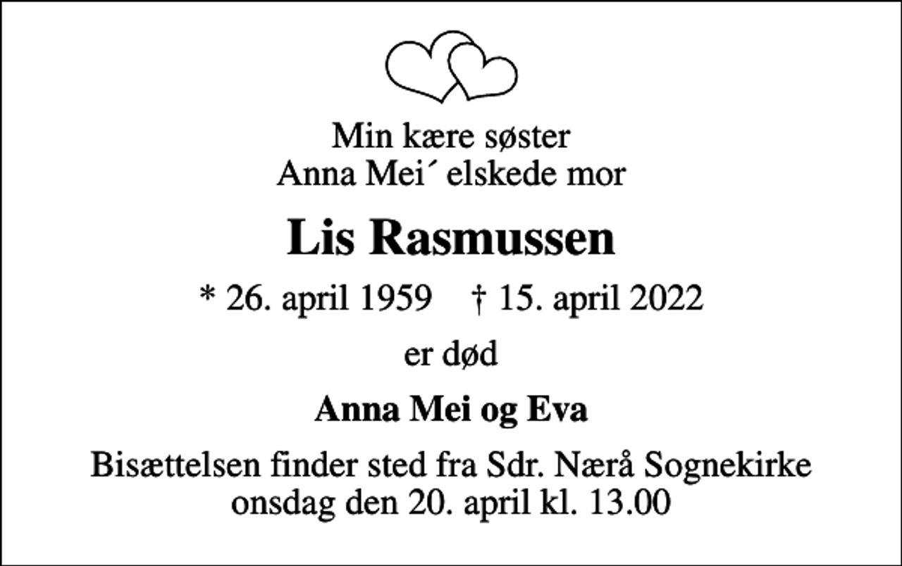 <p>Min kære søster Anna Mei´ elskede mor<br />Lis Rasmussen<br />* 26. april 1959 ✝ 15. april 2022<br />er død<br />Anna Mei og Eva<br />Bisættelsen finder sted fra Sdr. Nærå Sognekirke onsdag den 20. april kl. 13.00</p>