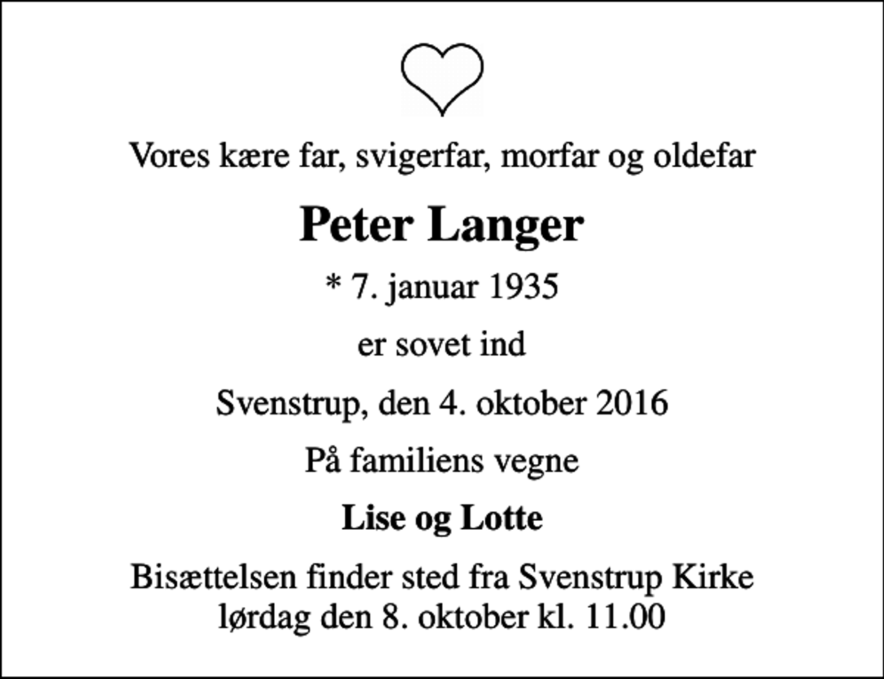 <p>Vores kære far, svigerfar, morfar og oldefar<br />Peter Langer<br />* 7. januar 1935<br />er sovet ind<br />Svenstrup, den 4. oktober 2016<br />På familiens vegne<br />Lise og Lotte<br />Bisættelsen finder sted fra Svenstrup Kirke lørdag den 8. oktober kl. 11.00</p>