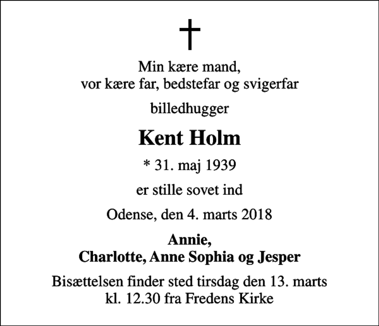 <p>Min kære mand, vor kære far, bedstefar og svigerfar<br />billedhugger<br />Kent Holm<br />* 31. maj 1939<br />er stille sovet ind<br />Odense, den 4. marts 2018<br />Annie, Charlotte, Anne Sophia og Jesper<br />Bisættelsen finder sted tirsdag den 13. marts kl. 12.30 fra Fredens Kirke</p>