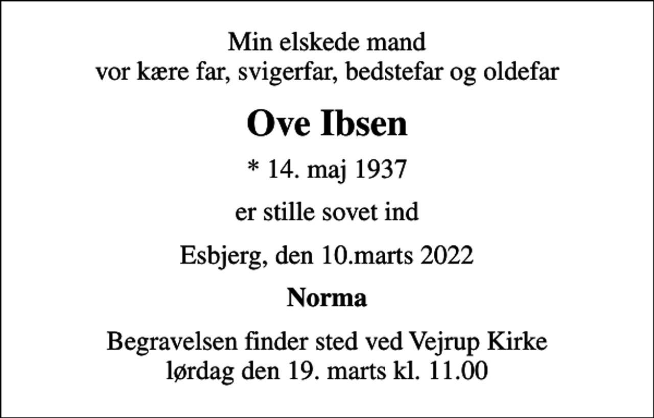 <p>Min elskede mand vor kære far, svigerfar, bedstefar og oldefar<br />Ove Ibsen<br />* 14. maj 1937<br />er stille sovet ind<br />Esbjerg, den 10.marts 2022<br />Norma<br />Begravelsen finder sted ved Vejrup Kirke lørdag den 19. marts kl. 11.00</p>
