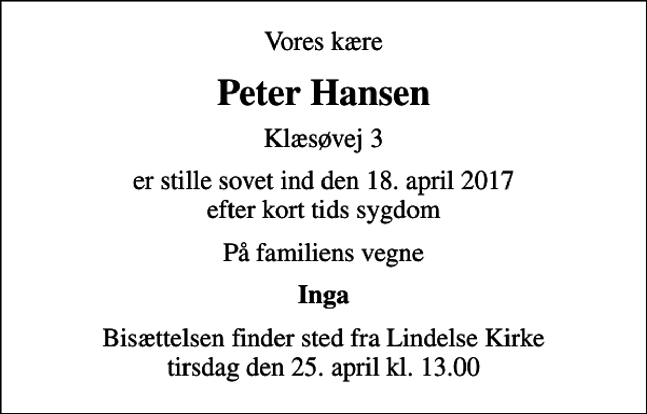<p>Vores kære<br />Peter Hansen<br />Klæsøvej 3<br />er stille sovet ind den 18. april 2017 efter kort tids sygdom<br />På familiens vegne<br />Inga<br />Bisættelsen finder sted fra Lindelse Kirke tirsdag den 25. april kl. 13.00</p>