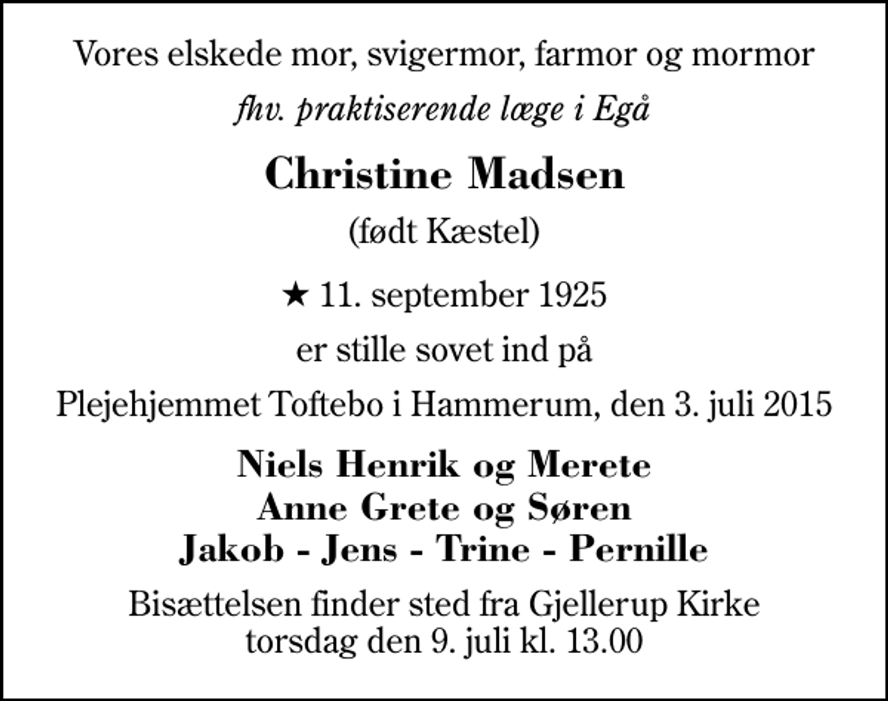 <p>Vores elskede mor, svigermor, farmor og mormor<br />fhv. praktiserende læge i Egå<br />Christine Madsen<br />(født Kæstel)<br />* 11. september 1925<br />er stille sovet ind på<br />Plejehjemmet Toftebo i Hammerum, den 3. juli 2015<br />Niels Henrik og Merete Anne Grete og Søren Jakob - Jens - Trine - Pernille<br />Bisættelsen finder sted fra Gjellerup Kirke torsdag den 9. juli kl. 13.00</p>