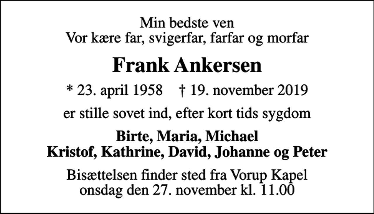 <p>Min bedste ven Vor kære far, svigerfar, farfar og morfar<br />Frank Ankersen<br />* 23. april 1958 ✝ 19. november 2019<br />er stille sovet ind, efter kort tids sygdom<br />Birte, Maria, Michael Kristof, Kathrine, David, Johanne og Peter<br />Bisættelsen finder sted fra Vorup Kapel onsdag den 27. november kl. 11.00</p>