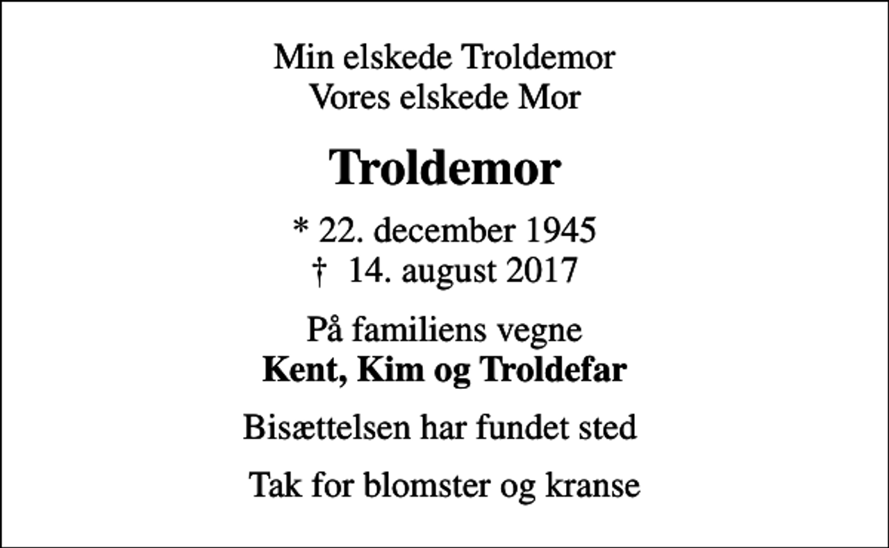 <p>Min elskede Troldemor Vores elskede Mor<br />Troldemor<br />* 22. december 1945<br />✝ 14. august 2017<br />På familiens vegne <em>Kent, Kim og Troldefar<br />Bisættelsen har fundet sted<br />Tak for blomster og kranse</em></p>