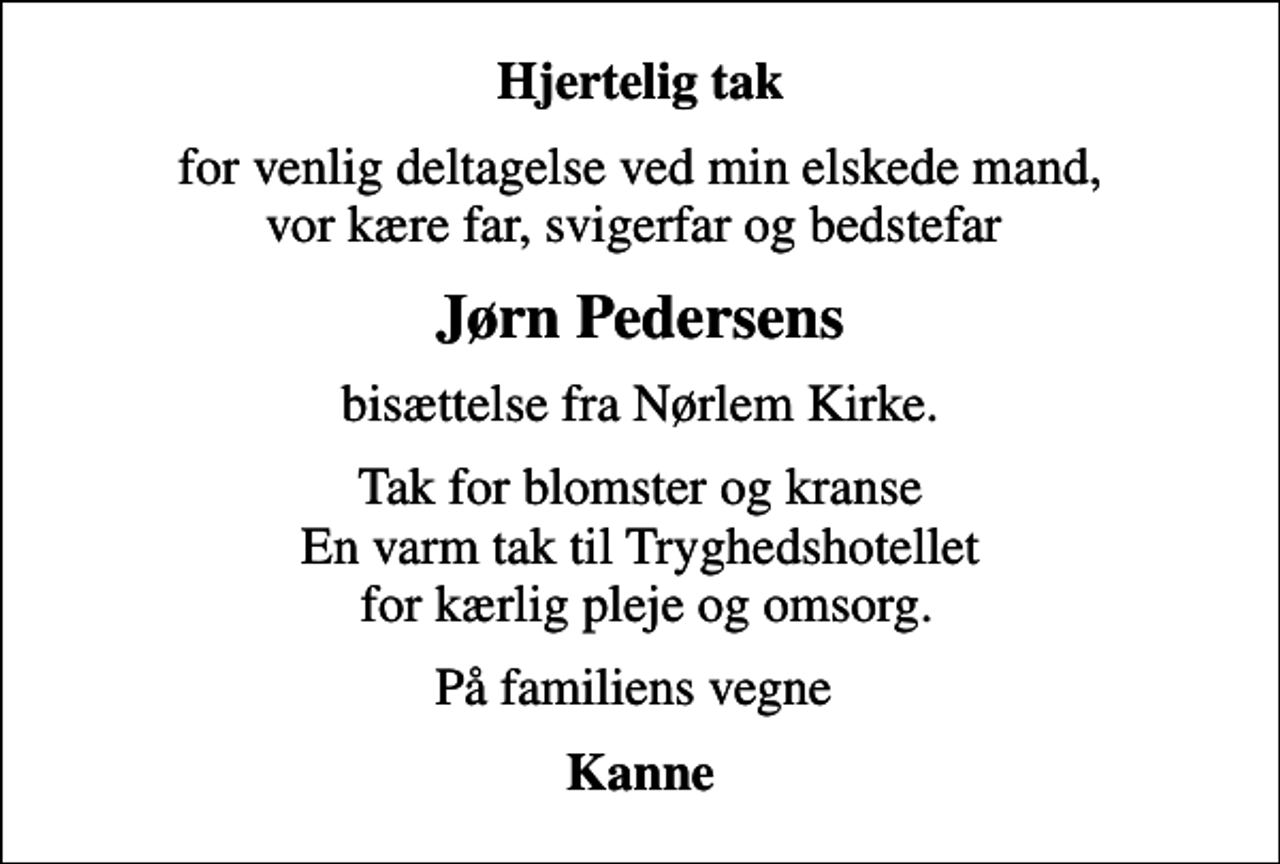 <p>Hjertelig tak<br />for venlig deltagelse ved min elskede mand, vor kære far, svigerfar og bedstefar<br />Jørn Pedersens<br />bisættelse fra Nørlem Kirke.<br />Tak for blomster og kranse En varm tak til Tryghedshotellet for kærlig pleje og omsorg.<br />På familiens vegne<br />Kanne</p>