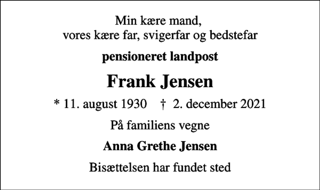 <p>Min kære mand, vores kære far, svigerfar og bedstefar<br />pensioneret landpost<br />Frank Jensen<br />* 11. august 1930 ✝ 2. december 2021<br />På familiens vegne<br />Anna Grethe Jensen<br />Bisættelsen har fundet sted</p>