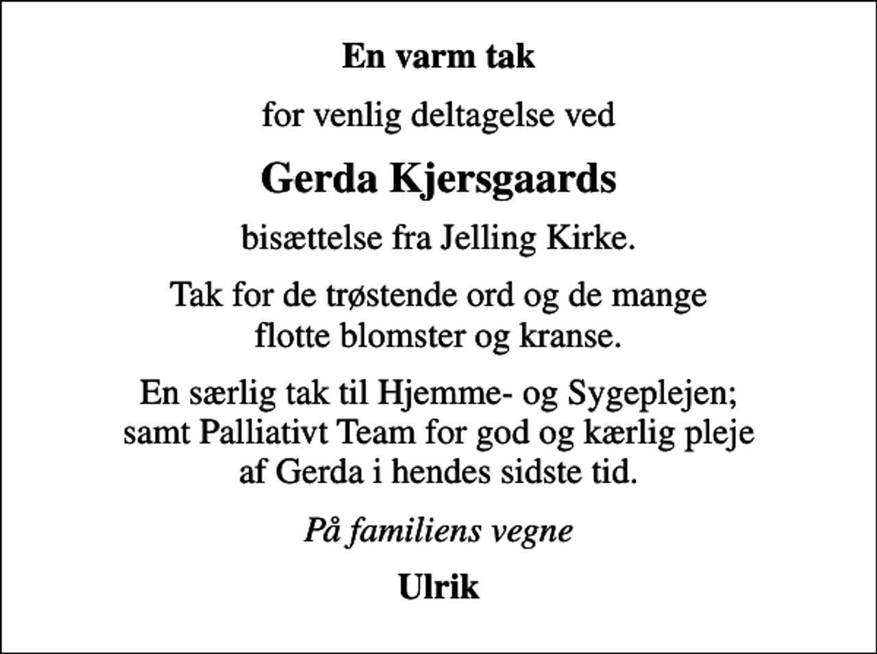 <p>En varm tak<br />for venlig deltagelse ved<br />Gerda Kjersgaards<br />bisættelse fra Jelling Kirke.<br />Tak for de trøstende ord og de mange flotte blomster og kranse.<br />En særlig tak til Hjemme- og Sygeplejen; samt Palliativt Team for god og kærlig pleje af Gerda i hendes sidste tid.<br />På familiens vegne<br />Ulrik</p>