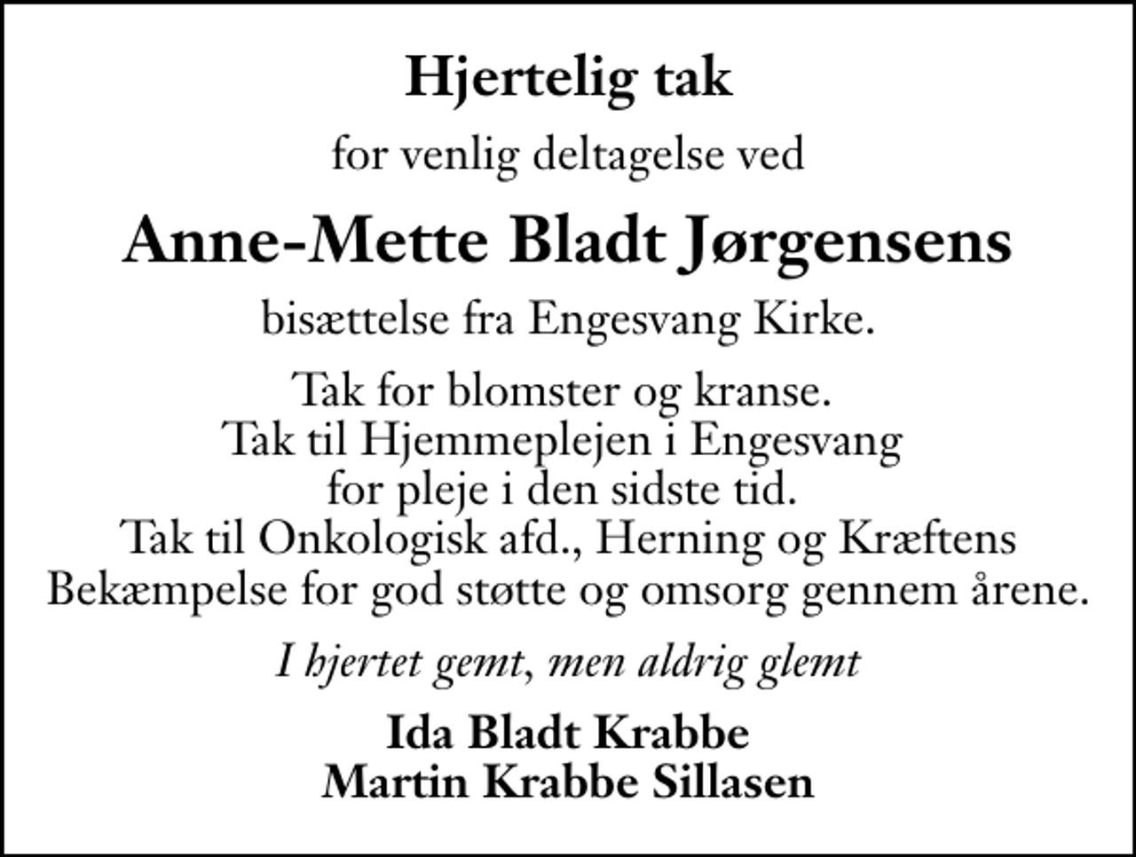 <p>Hjertelig tak<br />for venlig deltagelse ved<br />Anne-Mette Bladt Jørgensens<br />bisættelse fra Engesvang Kirke.<br />Tak for blomster og kranse. Tak til Hjemmeplejen i Engesvang for pleje i den sidste tid. Tak til Onkologisk afd., Herning og Kræftens Bekæmpelse for god støtte og omsorg gennem årene.<br />I hjertet gemt, men aldrig glemt<br />Ida Bladt Krabbe Martin Krabbe Sillasen</p>