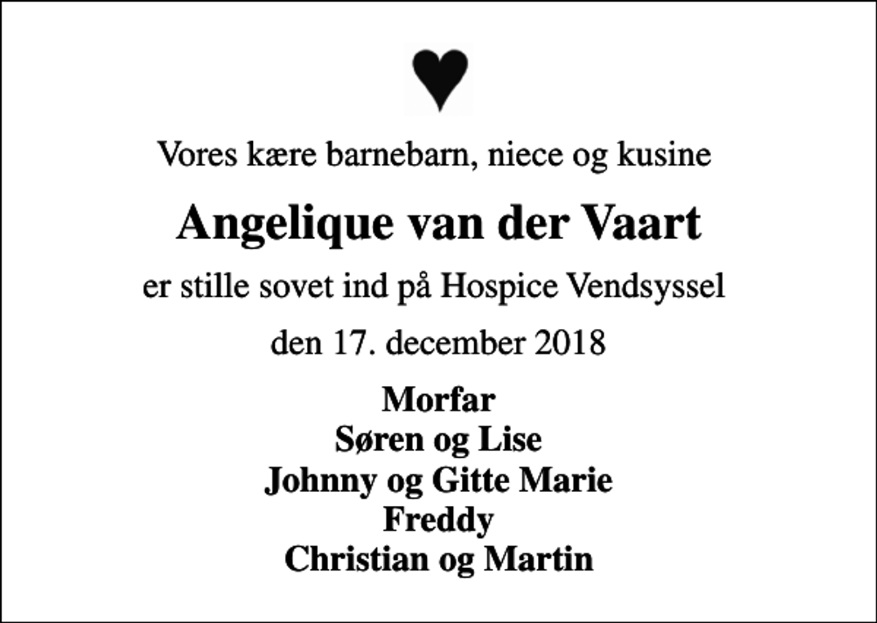 <p>Vores kære barnebarn, niece og kusine<br />Angelique van der Vaart<br />er stille sovet ind på Hospice Vendsyssel<br />den 17. december 2018<br />Morfar Søren og Lise Johnny og Gitte Marie Freddy Christian og Martin</p>