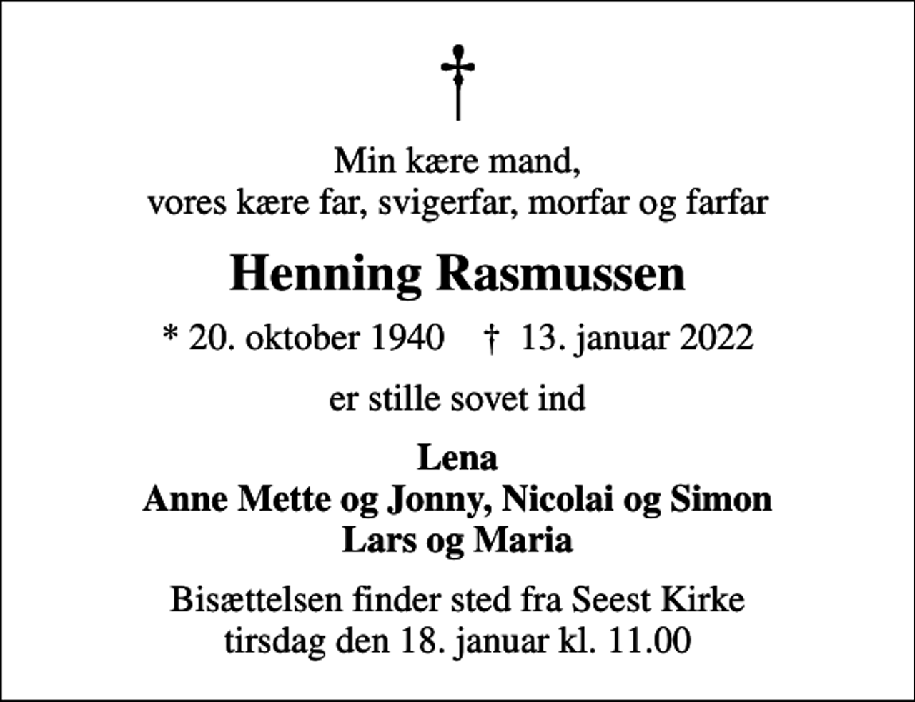 <p>Min kære mand, vores kære far, svigerfar, morfar og farfar<br />Henning Rasmussen<br />* 20. oktober 1940 ✝ 13. januar 2022<br />er stille sovet ind<br />Lena Anne Mette og Jonny, Nicolai og Simon Lars og Maria<br />Bisættelsen finder sted fra Seest Kirke tirsdag den 18. januar kl. 11.00</p>