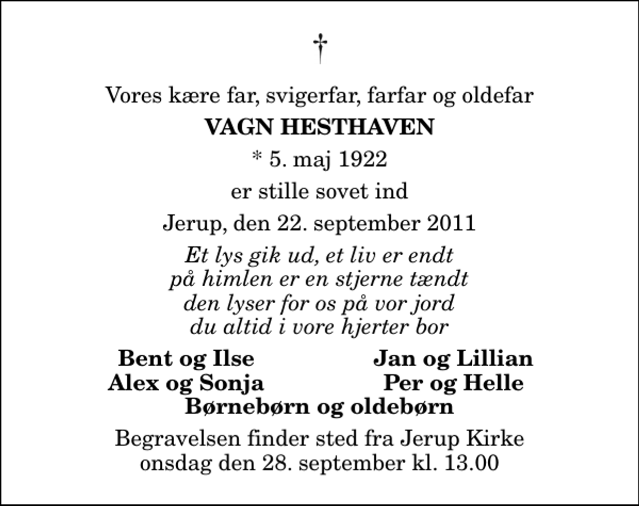 <p>Vores kære far, svigerfar, farfar og oldefar<br />Vagn Hesthaven<br />* 5. maj 1922<br />er stille sovet ind<br />Jerup, den 22. september 2011<br />Et lys gik ud, et liv er endt på himlen er en stjerne tændt den lyser for os på vor jord du altid i vore hjerter bor<br />Bent og Ilse<br />Jan og Lillian<br />Alex og Sonja<br />Per og Helle<br />Begravelsen finder sted fra Jerup Kirke onsdag den 28. september kl. 13.00</p>