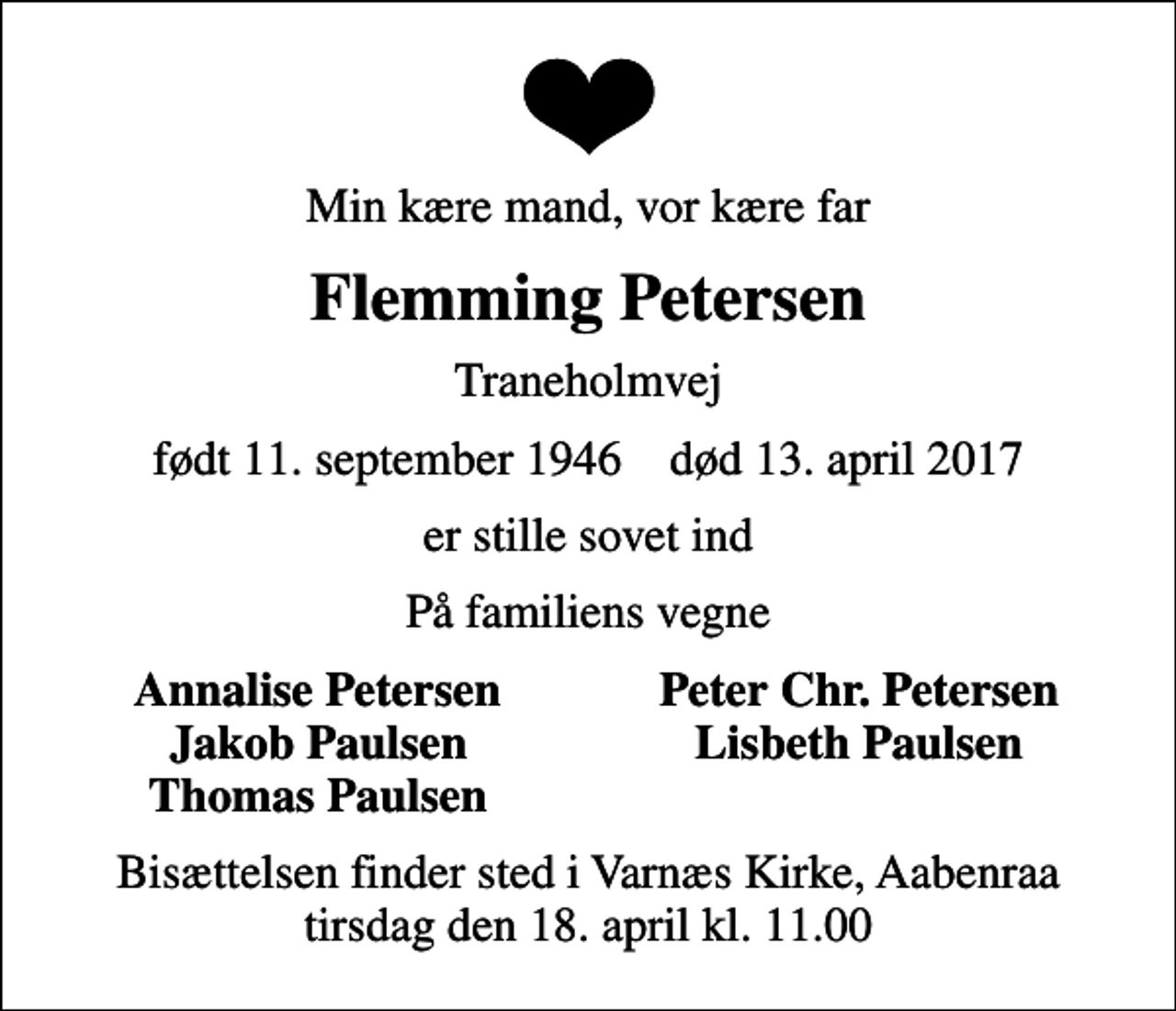 <p>Min kære mand, vor kære far<br />Flemming Petersen<br />Traneholmvej<br />født 11. september 1946 død 13. april 2017<br />er stille sovet ind<br />På familiens vegne<br />Annalise Petersen<br />Peter Chr. Petersen<br />Jakob Paulsen<br />Lisbeth Paulsen<br />Thomas Paulsen<br />Bisættelsen finder sted i Varnæs Kirke, Aabenraa tirsdag den 18. april kl. 11.00</p>