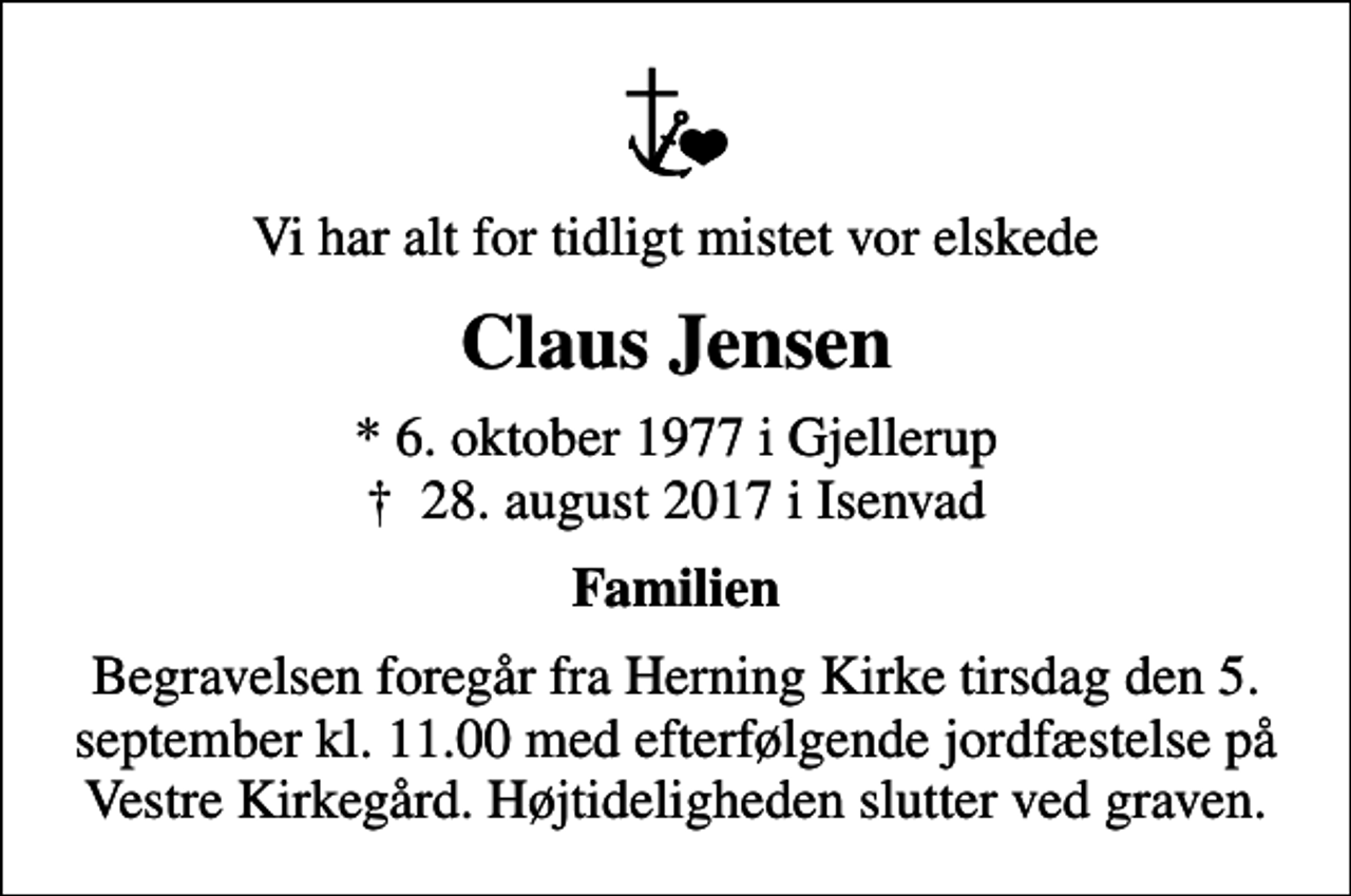 <p>Vi har alt for tidligt mistet vor elskede<br />Claus Jensen<br />* 6. oktober 1977 i Gjellerup<br />✝ 28. august 2017 i Isenvad<br />Familien<br />Begravelsen foregår fra Herning Kirke tirsdag den 5. september kl. 11.00 med efterfølgende jordfæstelse på Vestre Kirkegård. Højtideligheden slutter ved graven.</p>