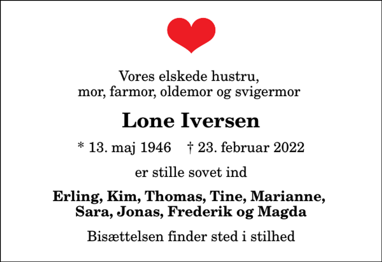 <p>Vores elskede hustru, mor, farmor, oldemor og svigermor<br />Lone Iversen<br />* 13. maj 1946 ✝ 23. februar 2022<br />er stille sovet ind<br />Erling, Kim, Thomas, Tine, Marianne, Sara, Jonas, Frederik og Magda<br />Bisættelsen finder sted i stilhed</p>