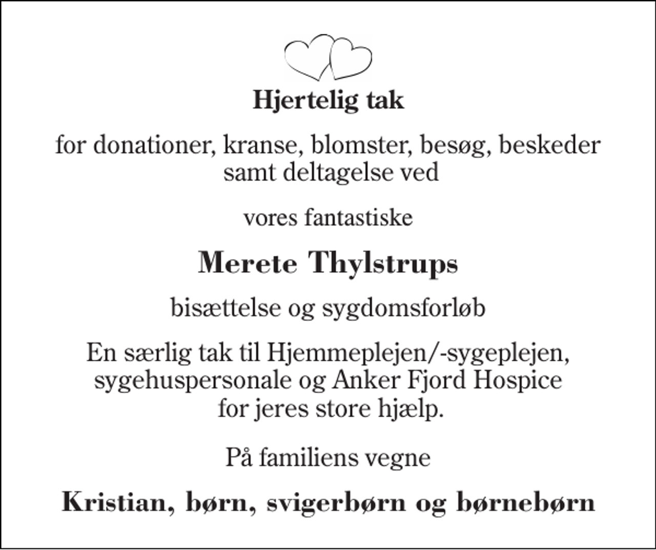 <p>Hjertelig tak<br />for donationer, kranse, blomster, besøg, beskeder samt deltagelse ved<br />vores fantastiske<br />Merete Thylstrups<br />bisættelse og sygdomsforløb<br />En særlig tak til Hjemmeplejen/-sygeplejen, sygehuspersonale og Anker Fjord Hospice for jeres store hjælp.<br />På familiens vegne<br />Kristian, børn, svigerbørn og børnebørn</p>