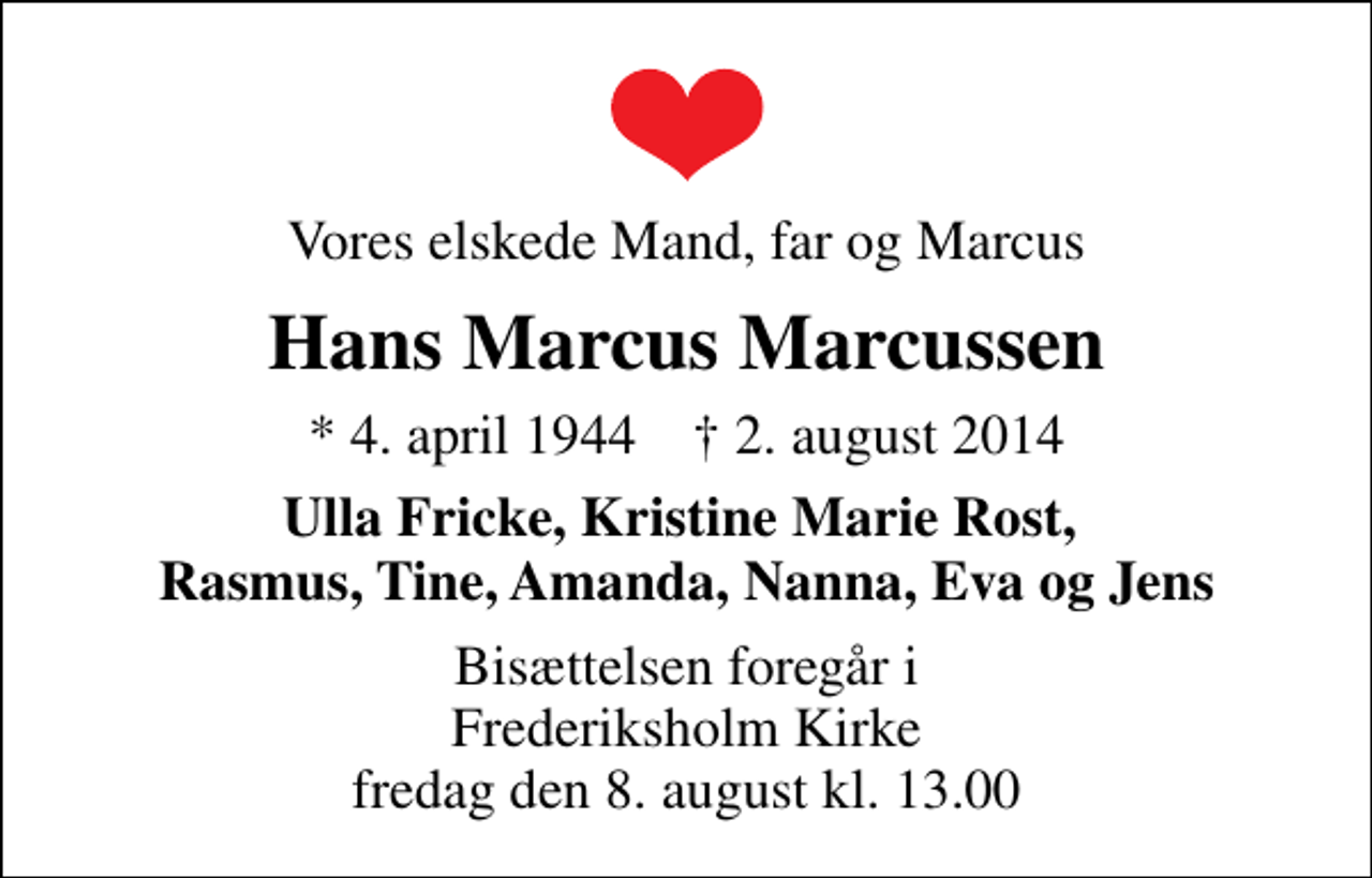 <p>Vores elskede Mand, far og Marcus<br />Hans Marcus Marcussen<br />* 4. april 1944 ✝ 2. august 2014<br />Ulla Fricke, Kristine Marie Rost, Rasmus, Tine, Amanda, Nanna, Eva og Jens<br />Bisættelsen foregår i Frederiksholm Kirke fredag den 8. august kl. 13.00</p>