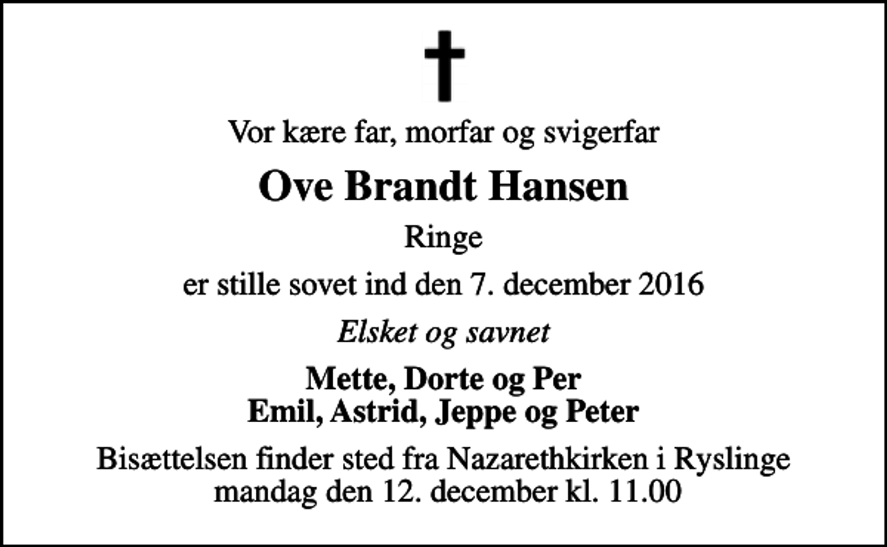 <p>Vor kære far, morfar og svigerfar<br />Ove Brandt Hansen<br />Ringe<br />er stille sovet ind den 7. december 2016<br />Elsket og savnet<br />Mette, Dorte og Per Emil, Astrid, Jeppe og Peter<br />Bisættelsen finder sted fra Nazarethkirken i Ryslinge mandag den 12. december kl. 11.00</p>
