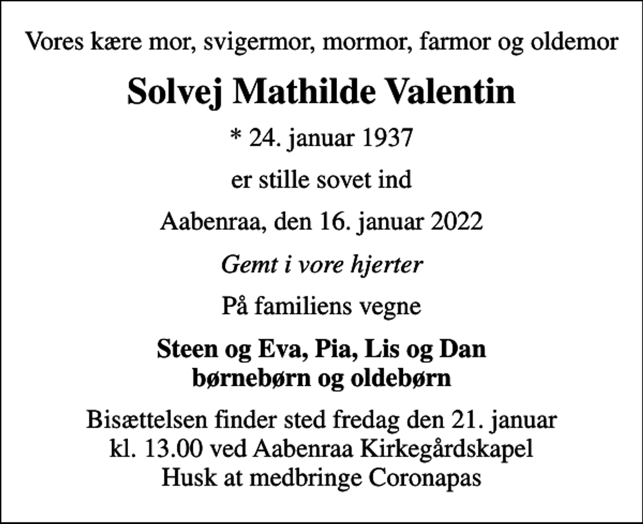 <p>Vores kære mor, svigermor, mormor, farmor og oldemor<br />Solvej Mathilde Valentin<br />* 24. januar 1937<br />er stille sovet ind<br />Aabenraa, den 16. januar 2022<br />Gemt i vore hjerter<br />På familiens vegne<br />Steen og Eva, Pia, Lis og Dan børnebørn og oldebørn<br />Bisættelsen finder sted fredag den 21. januar kl. 13.00 ved Aabenraa Kirkegårdskapel Husk at medbringe Coronapas</p>