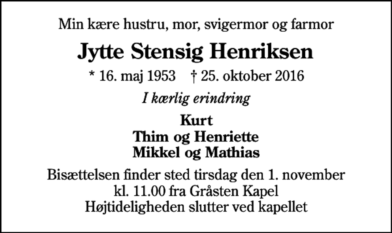 <p>Min kære hustru, mor, svigermor og farmor<br />Jytte Stensig Henriksen<br />* 16. maj 1953 ✝ 25. oktober 2016<br />I kærlig erindring<br />Kurt Thim og Henriette Mikkel og Mathias<br />Bisættelsen finder sted tirsdag den 1. november kl. 11.00 fra Gråsten Kapel Højtideligheden slutter ved kapellet</p>