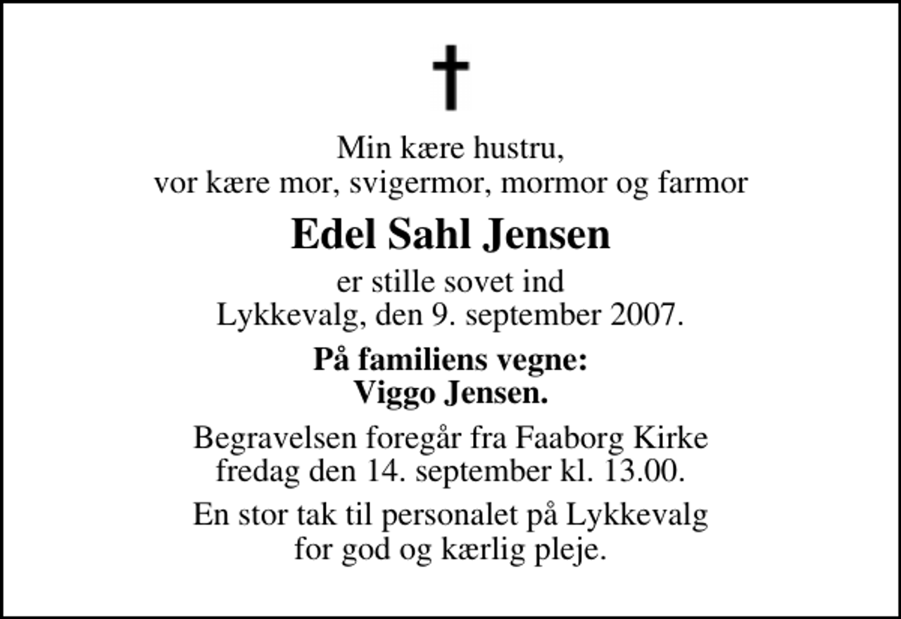 <p>Min kære hustru, vor kære mor, svigermor, mormor og farmor<br />Edel Sahl Jensen<br />er stille sovet ind Lykkevalg, den 9. september 2007.<br />På familiens vegne: Viggo Jensen.<br />Begravelsen foregår fra Faaborg Kirke fredag den 14. september kl. 13.00<br />En stor tak til personalet på Lykkevalg for god og kærlig pleje.</p>