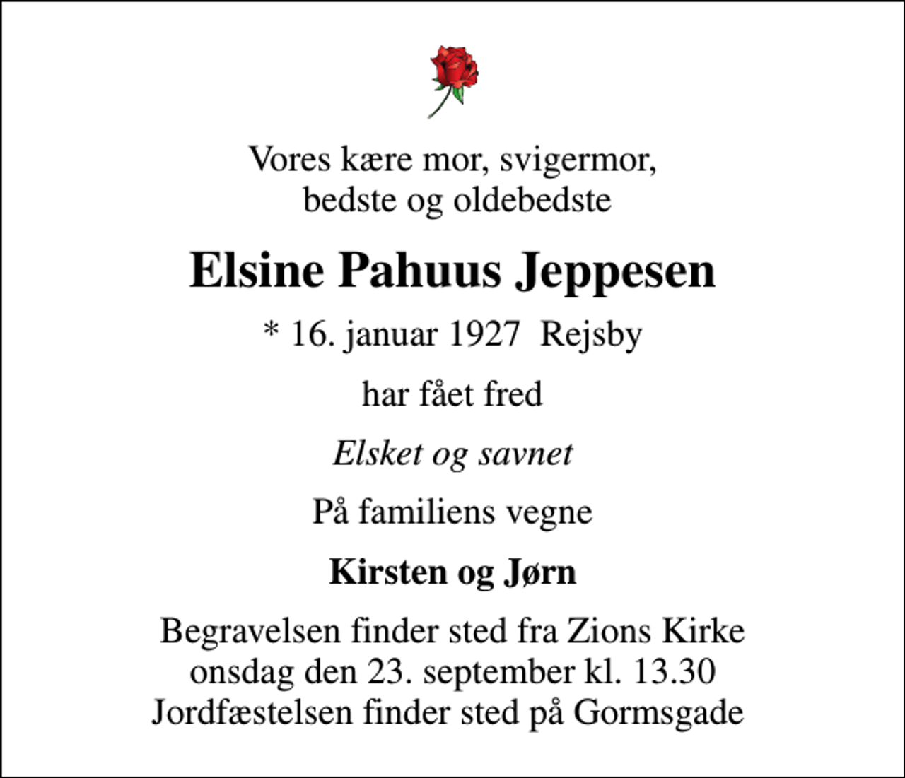 <p>Vores kære mor, svigermor, bedste og oldebedste<br />Elsine Pahuus Jeppesen<br />* 16. januar 1927 Rejsby<br />har fået fred<br />Elsket og savnet<br />På familiens vegne<br />Kirsten og Jørn<br />Begravelsen finder sted fra Zions Kirke onsdag den 23. september kl. 13.30 Jordfæstelsen finder sted på Gormsgade</p>
