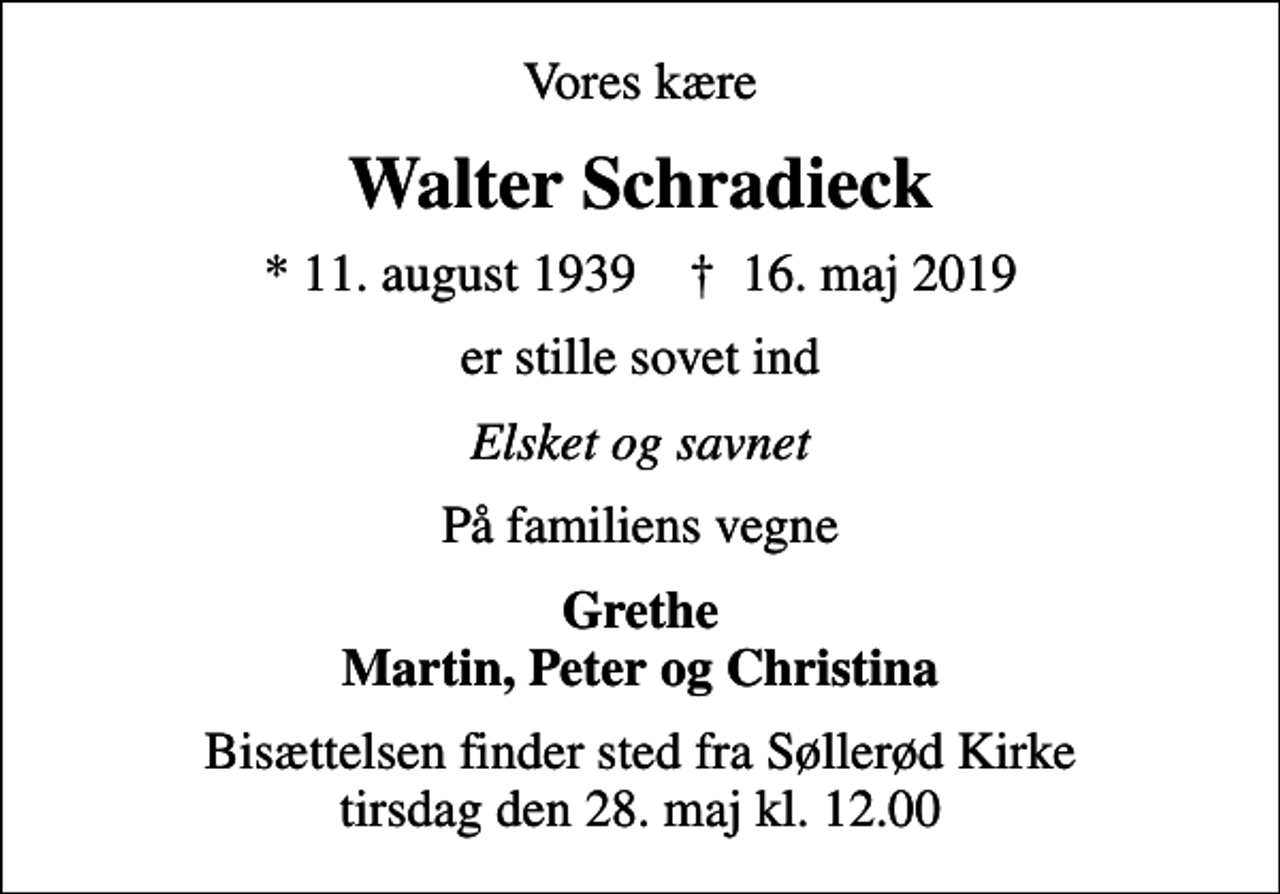 <p>Vores kære<br />Walter Schradieck<br />* 11. august 1939 ✝ 16. maj 2019<br />er stille sovet ind<br />Elsket og savnet<br />På familiens vegne<br />Grethe Martin, Peter og Christina<br />Bisættelsen finder sted fra Søllerød Kirke tirsdag den 28. maj kl. 12.00</p>