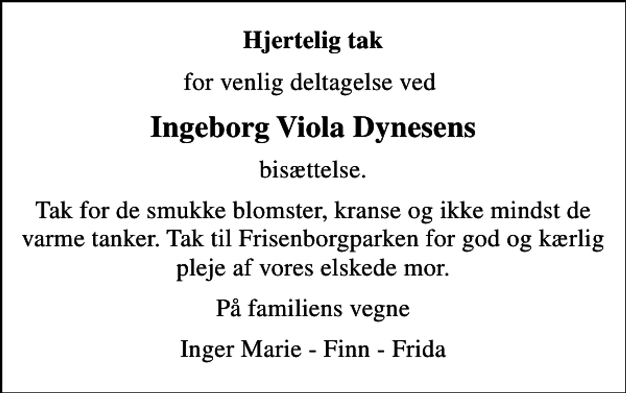 <p>Hjertelig tak<br />for venlig deltagelse ved<br />Ingeborg Viola Dynesens<br />bisættelse.<br />Tak for de smukke blomster, kranse og ikke mindst de varme tanker. Tak til Frisenborgparken for god og kærlig pleje af vores elskede mor.<br />På familiens vegne<br />Inger Marie - Finn - Frida</p>
