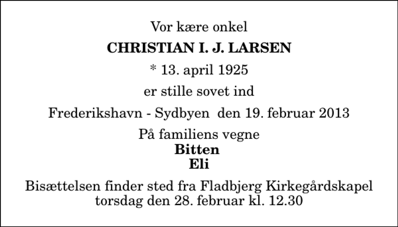 <p>Vor kære onkel<br />Christian I. J. Larsen<br />* 13. april 1925<br />er stille sovet ind<br />Frederikshavn - Sydbyen den 19. februar 2013<br />På familiens vegne<br />Bitten Eli<br />Bisættelsen finder sted fra Fladbjerg Kirkegårdskapel torsdag den 28. februar kl. 12.30</p>