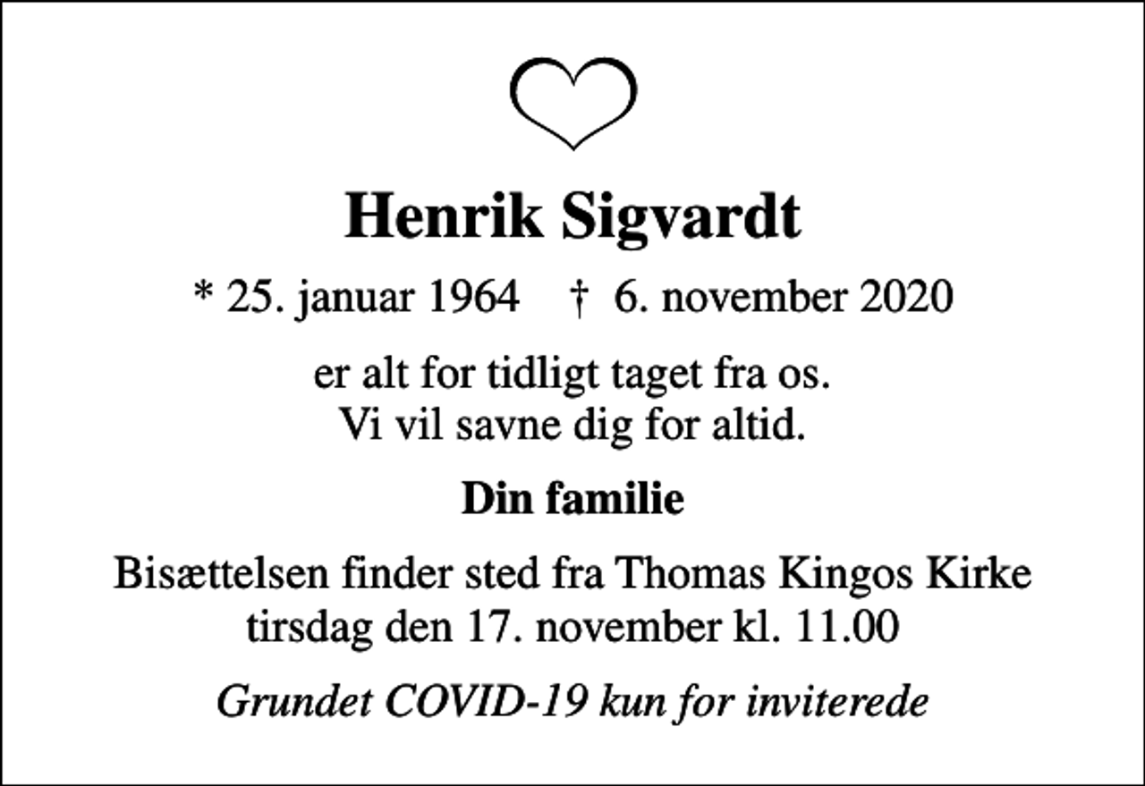 <p>Henrik Sigvardt<br />* 25. januar 1964 ✝ 6. november 2020<br />er alt for tidligt taget fra os. Vi vil savne dig for altid.<br />Din familie<br />Bisættelsen finder sted fra Thomas Kingos Kirke tirsdag den 17. november kl. 11.00<br />Grundet COVID-19 kun for inviterede</p>