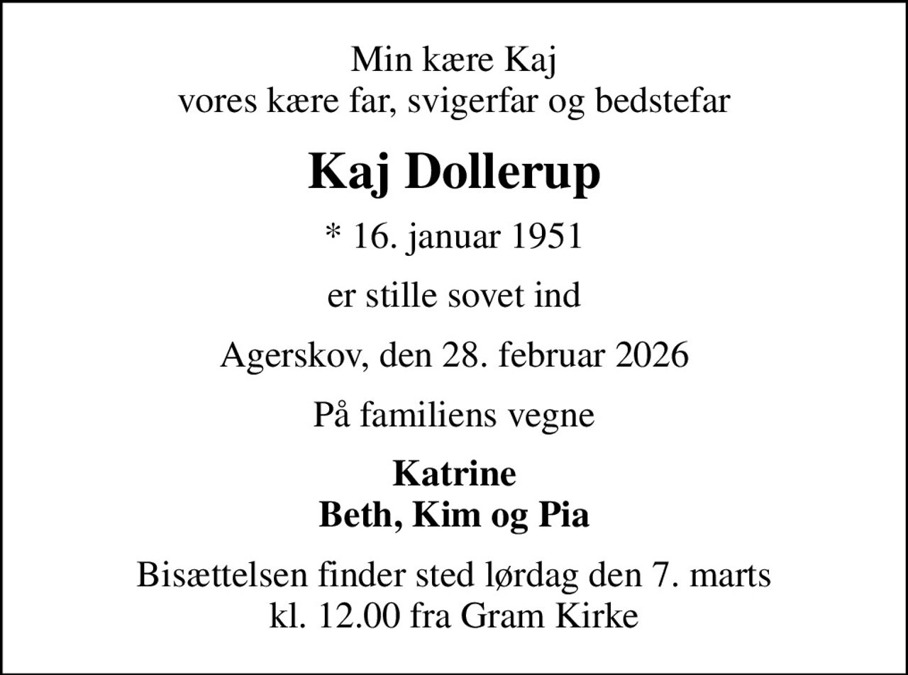 Min kære Kaj vores kære far, svigerfar og bedstefar
Kaj Dollerup
* 16. januar 1951
er stille sovet ind
Agerskov, den 28. februar 2026
På familiens vegne
Katrine Beth, Kim og Pia
Bisættelsen finder sted lørdag den 7. marts kl. 12.00 fra Gram Kirke