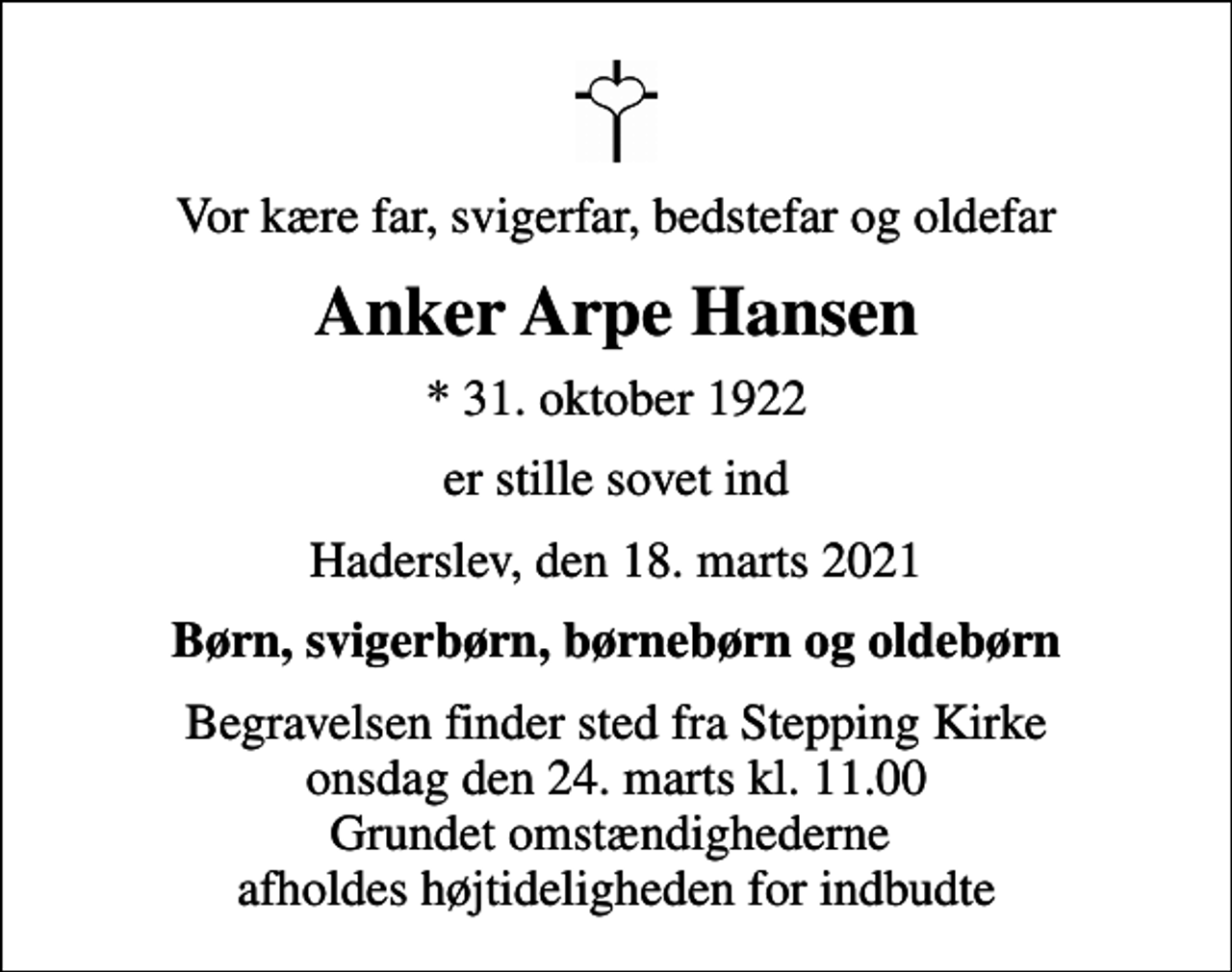 <p>Vor kære far, svigerfar, bedstefar og oldefar<br />Anker Arpe Hansen<br />* 31. oktober 1922<br />er stille sovet ind<br />Haderslev, den 18. marts 2021<br />Børn, svigerbørn, børnebørn og oldebørn<br />Begravelsen finder sted fra Stepping Kirke onsdag den 24. marts kl. 11.00 Grundet omstændighederne afholdes højtideligheden for indbudte</p>