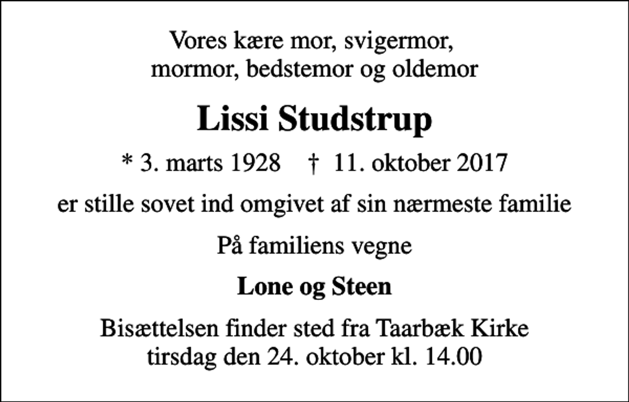 <p>Vores kære mor, svigermor, mormor, bedstemor og oldemor<br />Lissi Studstrup<br />* 3. marts 1928 ✝ 11. oktober 2017<br />er stille sovet ind omgivet af sin nærmeste familie<br />På familiens vegne<br />Lone og Steen<br />Bisættelsen finder sted fra Taarbæk Kirke tirsdag den 24. oktober kl. 14.00</p>