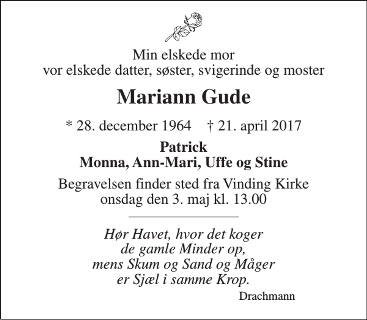 <p>Min elskede mor vor elskede datter, søster, svigerinde og moster<br />Mariann Gude<br />* 28. december 1964 † 21. april 2017<br />Patrick Monna, Ann-Mari, Uffe og Stine<br />Begravelsen finder sted fra Vinding Kirke onsdag den 3. maj kl. 13.00<br />Hør Havet, hvor det koger de gamle Minder op, mens Skum og Sand og Måger er Sjæl i samme Krop.<br />Drachmann</p>