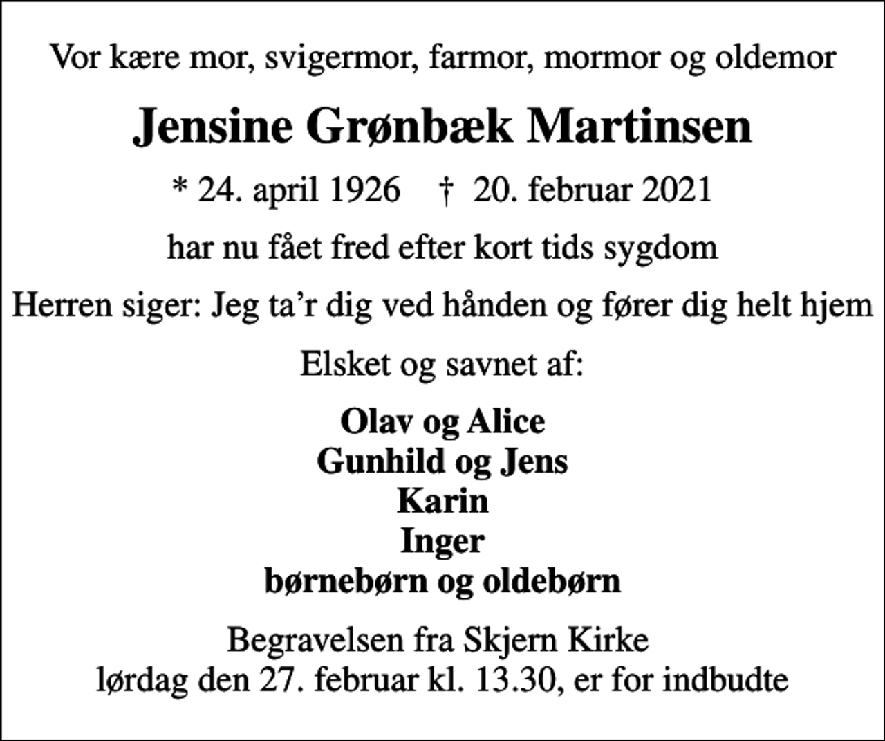 <p>Vor kære mor, svigermor, farmor, mormor og oldemor<br />Jensine Grønbæk Martinsen<br />* 24. april 1926 ✝ 20. februar 2021<br />har nu fået fred efter kort tids sygdom<br />Herren siger: Jeg tar dig ved hånden og fører dig helt hjem<br />Elsket og savnet af:<br />Olav og Alice Gunhild og Jens Karin Inger børnebørn og oldebørn<br />Begravelsen finder sted fra Skjern Kirke lørdag den 27. februar kl. 13.30<br />Begravelsen fra Skjern Kirke lørdag den 27. februar kl. 13.30, er for indbudte</p>