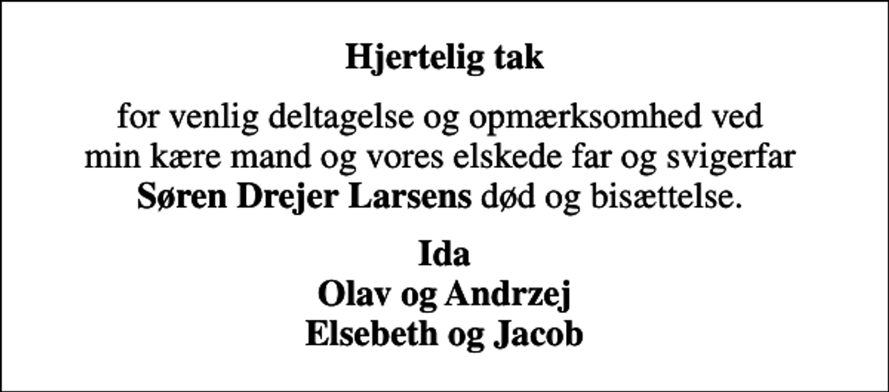 <p>Hjertelig tak<br />for venlig deltagelse og opmærksomhed ved min kære mand og vores elskede far og svigerfar <em>Søren Drejer Larsens</em> død og bisættelse.<br />Ida Olav og Andrzej Elsebeth og Jacob</p>