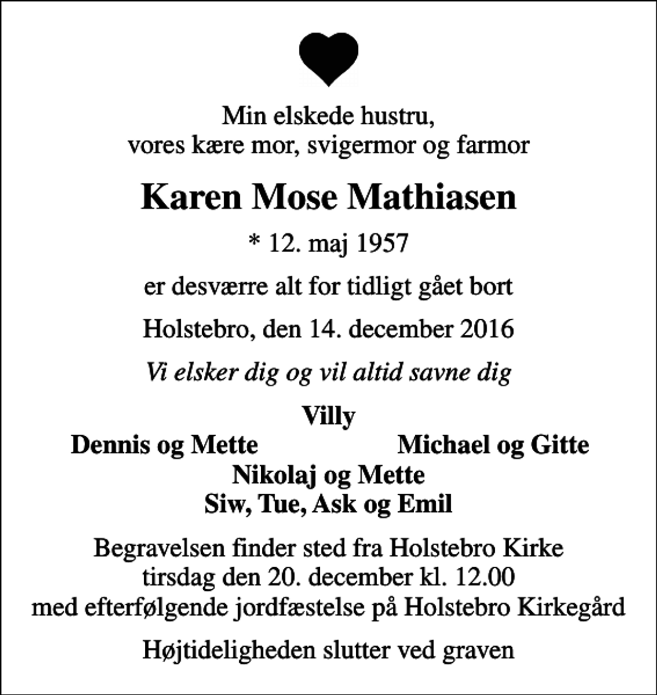 <p>Min elskede hustru, vores kære mor, svigermor og farmor<br />Karen Mose Mathiasen<br />* 12. maj 1957<br />er desværre alt for tidligt gået bort<br />Holstebro, den 14. december 2016<br />Vi elsker dig og vil altid savne dig<br />Villy<br />Dennis og Mette<br />Michael og Gitte<br />Begravelsen finder sted fra Holstebro Kirke tirsdag den 20. december kl. 12.00 med efterfølgende jordfæstelse på Holstebro Kirkegård<br />Højtideligheden slutter ved graven</p>