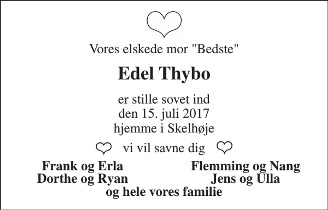 <p>Vores elskede mor "Bedste"<br />Edel Thybo<br />er stille sovet ind<br />den 15. juli 2017<br />hjemme i Skelhøje<br />vi vil savne dig<br />Frank og Erla<br />Flemming og Nang<br />Dorthe og Ryan<br />Jens og Ulla<br />og hele vores familie</p>