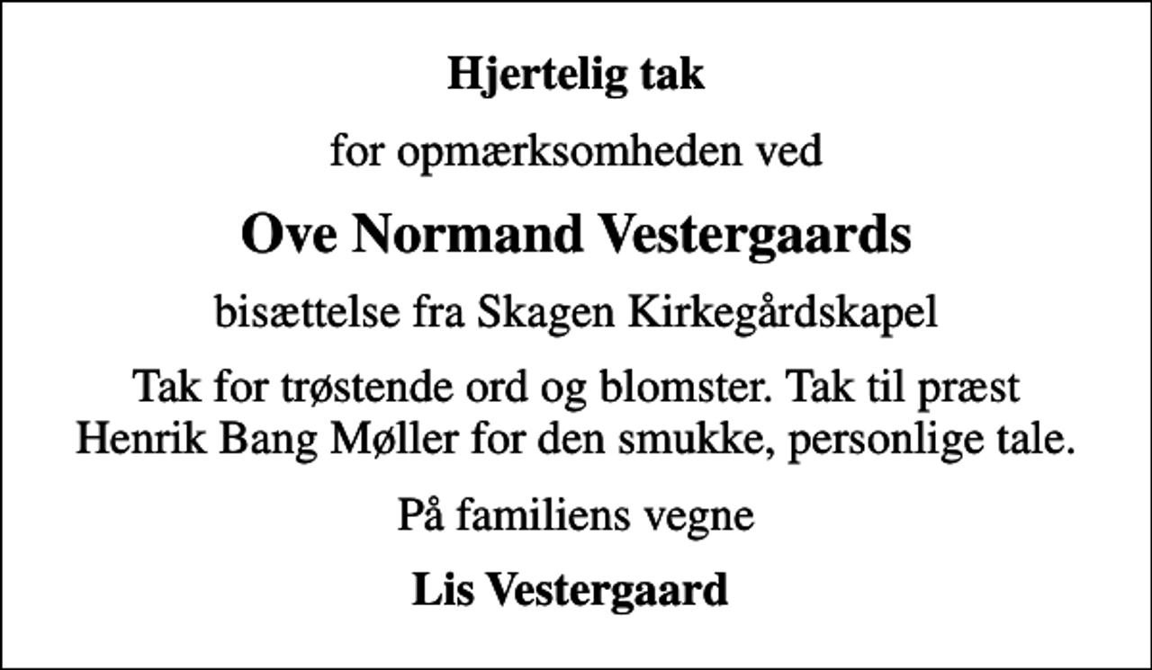 <p>Hjertelig tak<br />for opmærksomheden ved<br />Ove Normand Vestergaards<br />bisættelse fra Skagen Kirkegårdskapel<br />Tak for trøstende ord og blomster. Tak til præst Henrik Bang Møller for den smukke, personlige tale.<br />På familiens vegne<br />Lis Vestergaard</p>