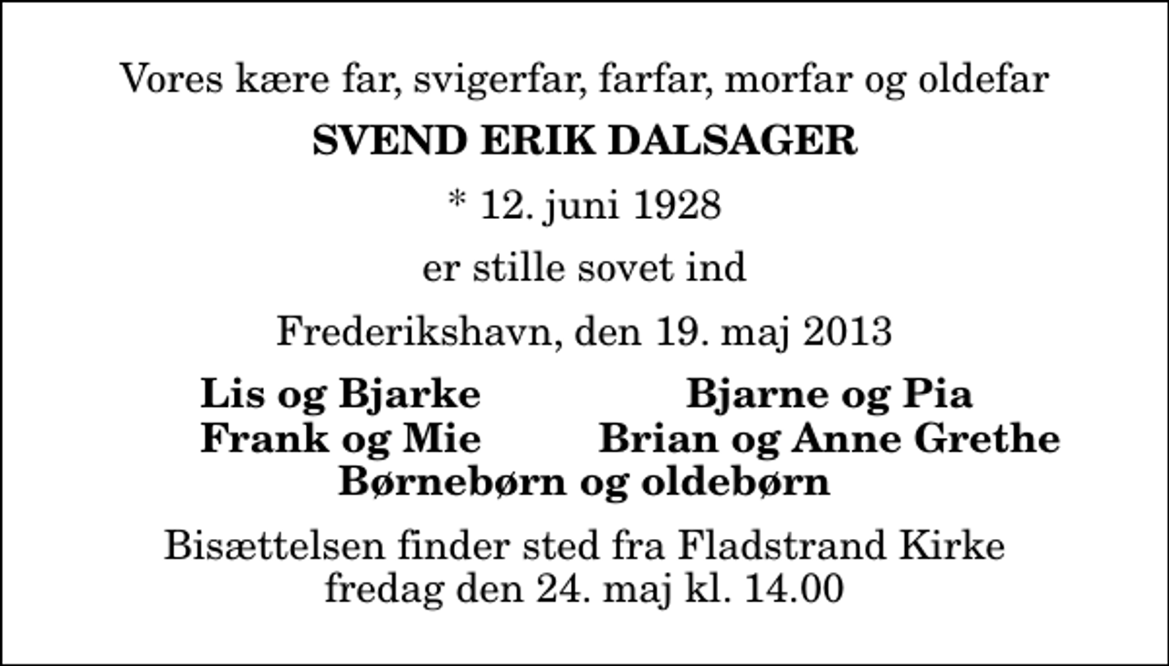 <p>Vores kære far, svigerfar, farfar, morfar og oldefar<br />Svend Erik Dalsager<br />* 12. juni 1928<br />er stille sovet ind<br />Frederikshavn, den 19. maj 2013<br />Lis og Bjarke<br />Bjarne og Pia<br />Frank og Mie<br />Brian og Anne Grethe<br />Bisættelsen finder sted fra Fladstrand Kirke fredag den 24. maj kl. 14.00</p>