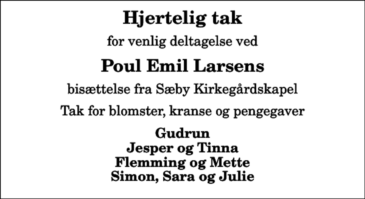 <p>Hjertelig tak<br />for venlig deltagelse ved<br />Poul Emil Larsens<br />bisættelse fra Sæby Kirkegårdskapel<br />Tak for blomster, kranse og pengegaver<br />Gudrun Jesper og Tinna Flemming og Mette Simon, Sara og Julie</p>