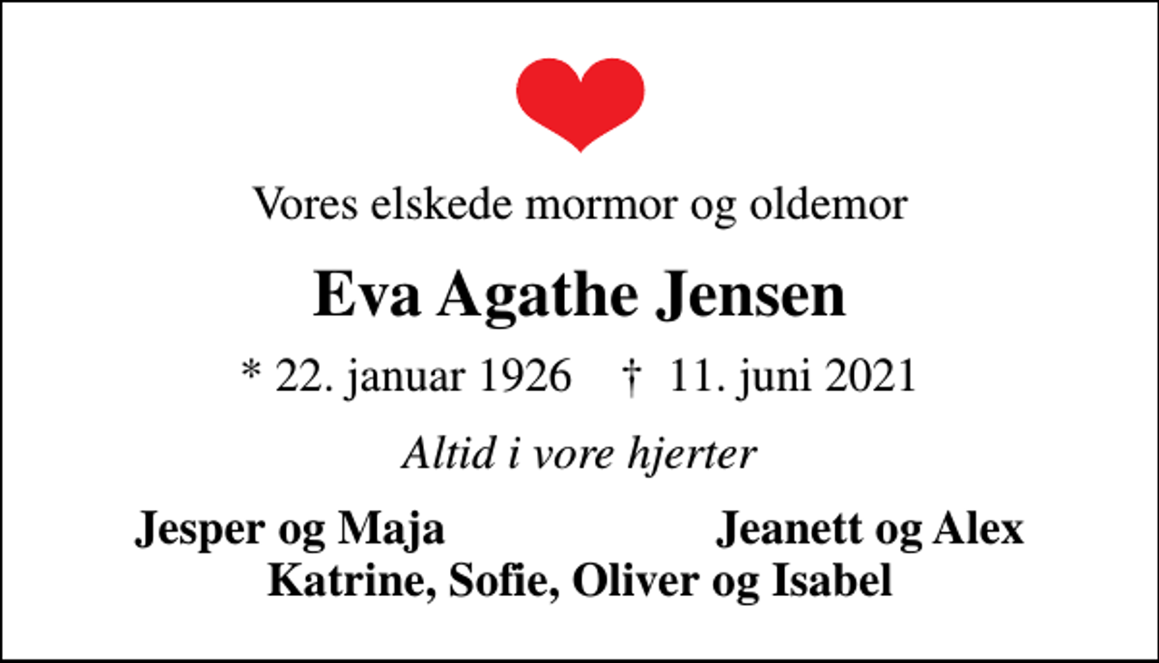 <p>Vores elskede mormor og oldemor<br />Eva Agathe Jensen<br />* 22. januar 1926 ✝ 11. juni 2021<br />Altid i vore hjerter<br />Jesper og Maja<br />Jeanett og Alex</p>