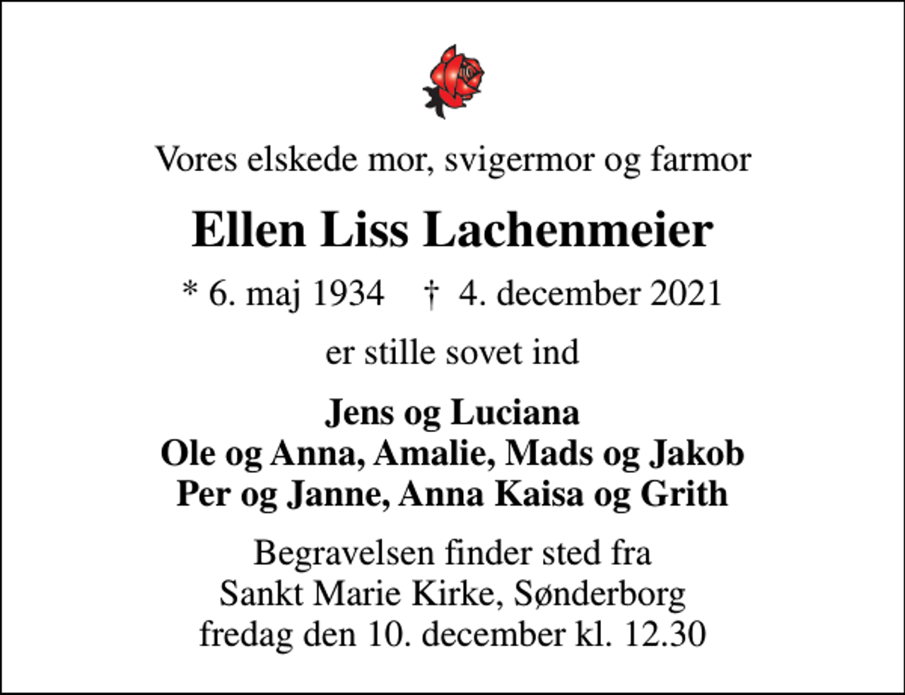 <p>Vores elskede mor, svigermor og farmor<br />Ellen Liss Lachenmeier<br />* 6. maj 1934 ✝ 4. december 2021<br />er stille sovet ind<br />Jens og Luciana Ole og Anna, Amalie, Mads og Jakob Per og Janne, Anna Kaisa og Grith<br />Begravelsen finder sted fra Sankt Marie Kirke, Sønderborg fredag den 10. december kl. 12.30</p>