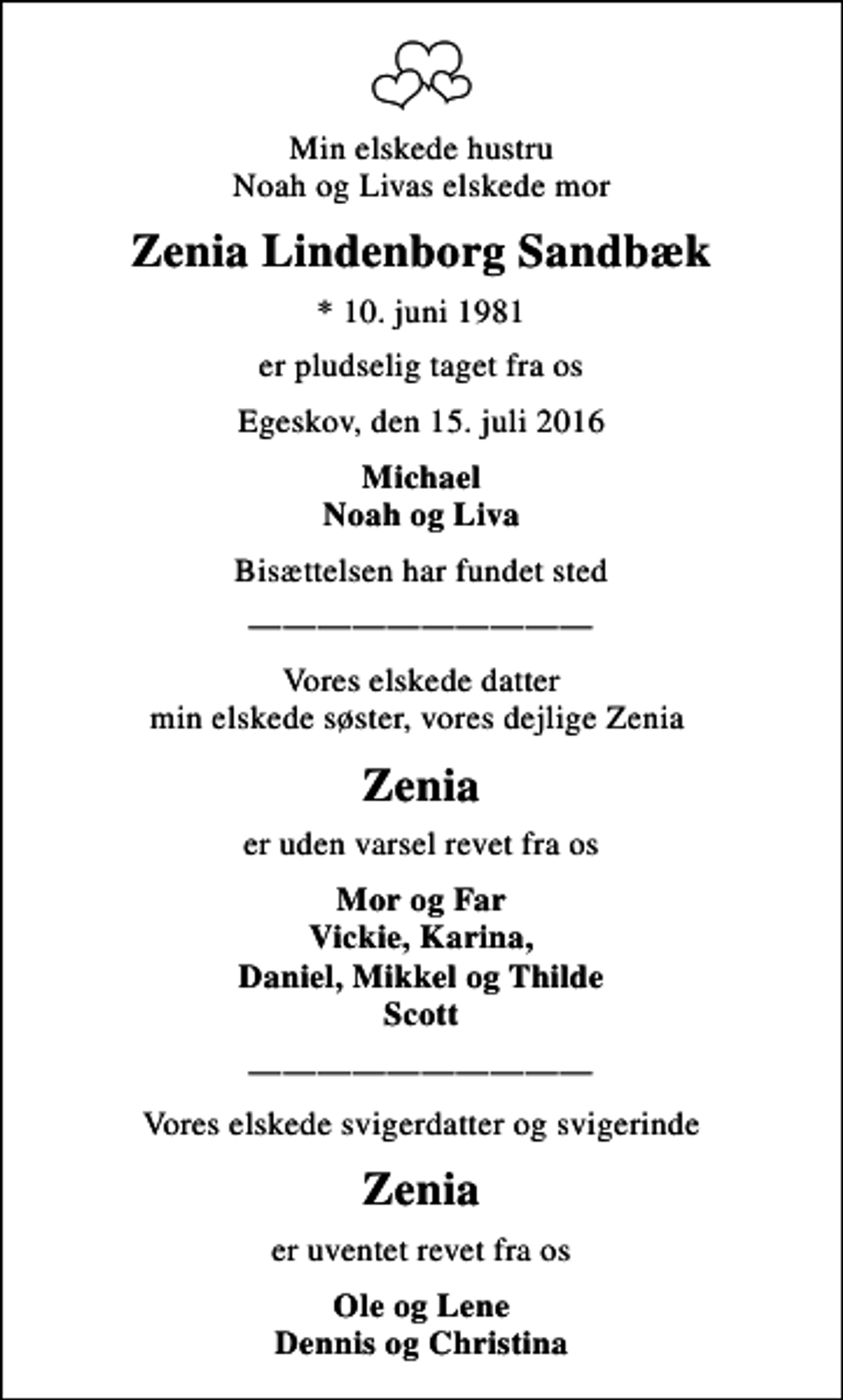 <p>Min elskede hustru Noah og Livas elskede mor<br />Zenia Lindenborg Sandbæk<br />* 10. juni 1981<br />er pludselig taget fra os<br />Egeskov, den 15. juli 2016<br />Michael Noah og Liva<br />Bisættelsen har fundet sted<br />Vores elskede datter min elskede søster, vores dejlige Zenia<br />Zenia<br />er uden varsel revet fra os<br />Mor og Far Vickie, Karina, Daniel, Mikkel og Thilde Scott<br />Vores elskede svigerdatter og svigerinde<br />Zenia<br />er uventet revet fra os<br />Ole og Lene Dennis og Christina</p>