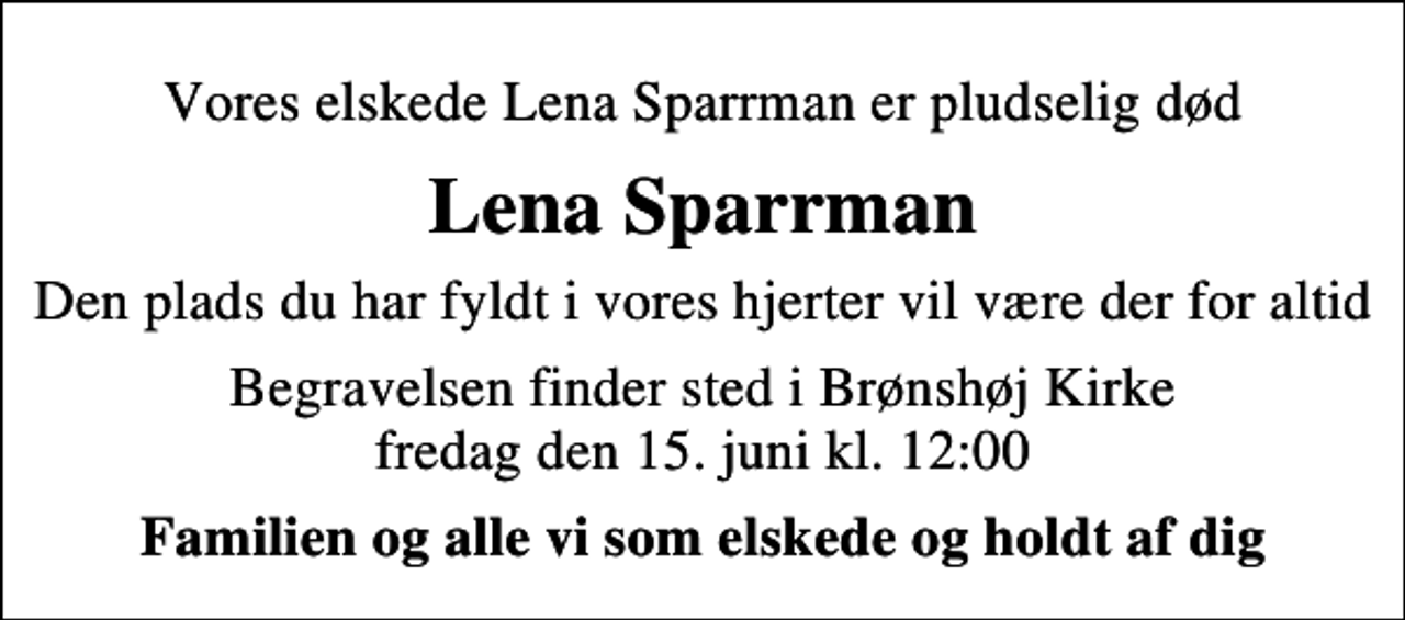<p>Vores elskede<br />Lena Sparrman<br />er pludselig død<br />Den plads du har fyldt i vores hjerter vil være der for altid<br />Begravelsen finder sted i Brønshøj Kirke fredag den 15. juni kl. 12.00<br />Familien og alle vi som elskede og holdt af dig</p>