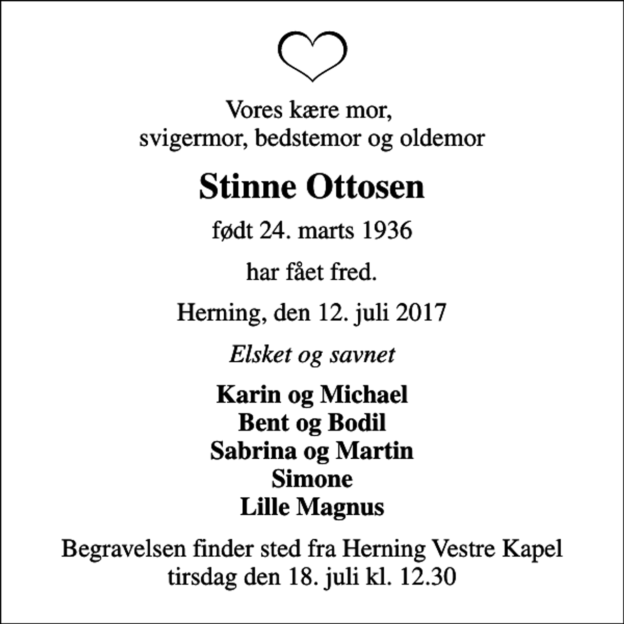 <p>Vores kære mor, svigermor, bedstemor og oldemor<br />Stinne Ottosen<br />født 24. marts 1936<br />har fået fred.<br />Herning, den 12. juli 2017<br />Elsket og savnet<br />Karin og Michael Bent og Bodil Sabrina og Martin Simone Lille Magnus<br />Begravelsen finder sted fra Herning Vestre Kapel tirsdag den 18. juli kl. 12.30</p>