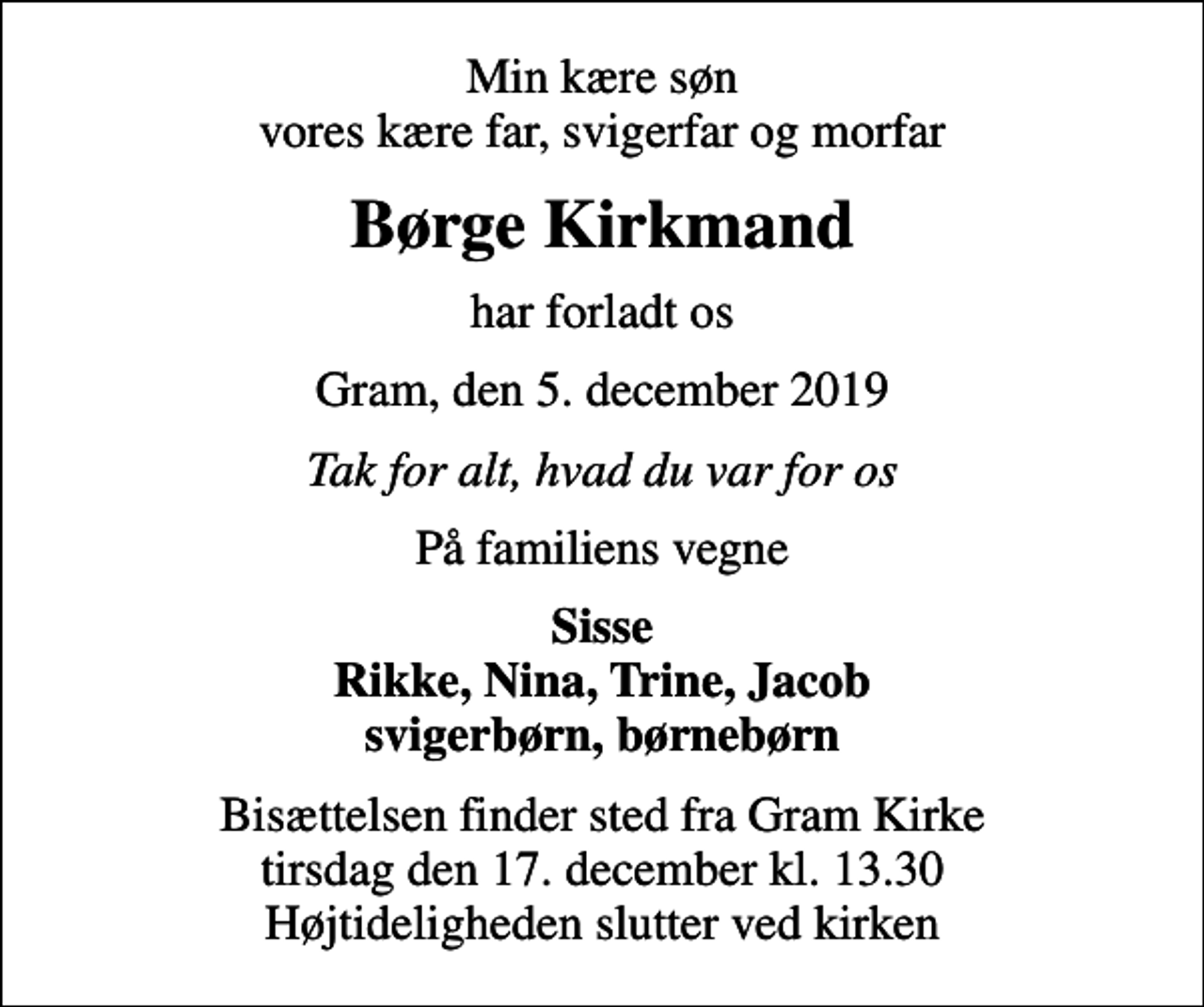 <p>Min kære søn vores kære far, svigerfar og morfar<br />Børge Kirkmand<br />har forladt os<br />Gram, den 5. december 2019<br />Tak for alt, hvad du var for os<br />På familiens vegne<br />Sisse Rikke, Nina, Trine, Jacob svigerbørn, børnebørn<br />Bisættelsen finder sted fra Gram Kirke tirsdag den 17. december kl. 13.30 Højtideligheden slutter ved kirken</p>