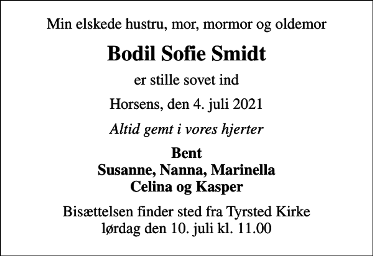 <p>Min elskede hustru, mor, mormor og oldemor<br />Bodil Sofie Smidt<br />er stille sovet ind<br />Horsens, den 4. juli 2021<br />Altid gemt i vores hjerter<br />Bent Susanne, Nanna, Marinella Celina og Kasper<br />Bisættelsen finder sted fra Tyrsted Kirke lørdag den 10. juli kl. 11.00</p>